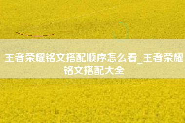 王者荣耀铭文搭配顺序怎么看_王者荣耀铭文搭配大全