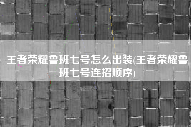 王者荣耀鲁班七号怎么出装(王者荣耀鲁班七号连招顺序)