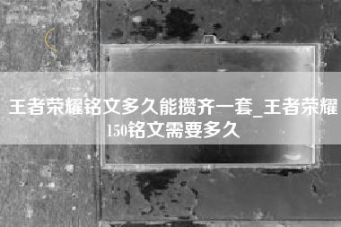 王者荣耀铭文多久能攒齐一套_王者荣耀150铭文需要多久