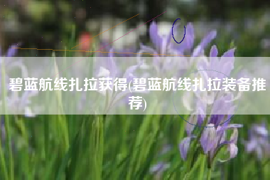 碧蓝航线扎拉获得(碧蓝航线扎拉装备推荐)