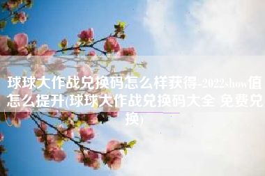 球球大作战兑换码怎么样获得-2022show值怎么提升(球球大作战兑换码大全 免费兑换)