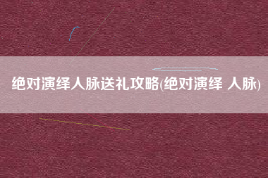 绝对演绎人脉送礼攻略(绝对演绎 人脉)