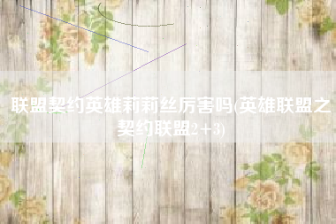 联盟契约英雄莉莉丝厉害吗(英雄联盟之契约联盟2+3)