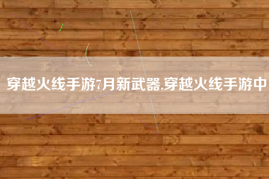 穿越火线手游7月新武器,穿越火线手游中