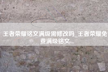 王者荣耀铭文满级需修改吗_王者荣耀免费满级铭文
