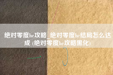 绝对零度he攻略_绝对零度he结局怎么达成 (绝对零度he攻略黑化)