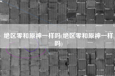 绝区零和原神一样吗(绝区零和原神一样吗)