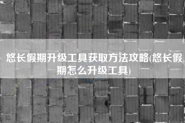 悠长假期升级工具获取方法攻略(悠长假期怎么升级工具)