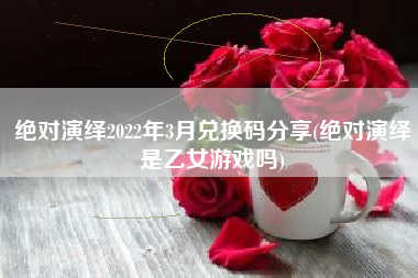 绝对演绎2022年3月兑换码分享(绝对演绎是乙女游戏吗)