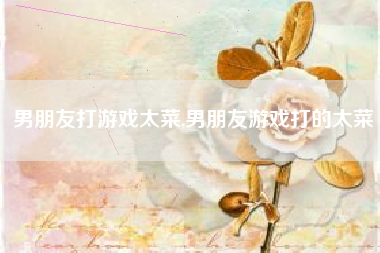 男朋友打游戏太菜,男朋友游戏打的太菜