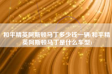 和平精英阿斯顿马丁多少钱一辆(和平精英阿斯顿马丁是什么车型)
