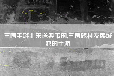 三国手游上来送典韦的,三国题材发展城池的手游