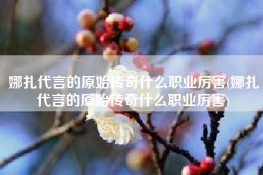 娜扎代言的原始传奇什么职业厉害(娜扎代言的原始传奇什么职业厉害)