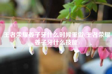 王者荣耀姜子牙什么时候重做(王者荣耀姜子牙什么技能)