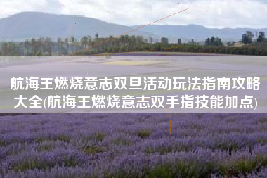 航海王燃烧意志双旦活动玩法指南攻略大全(航海王燃烧意志双手指技能加点)