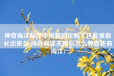 神奇海洋海洋中螃蟹的足断了还能重新长出来么(神奇海洋关闭后怎么界面还有海洋)