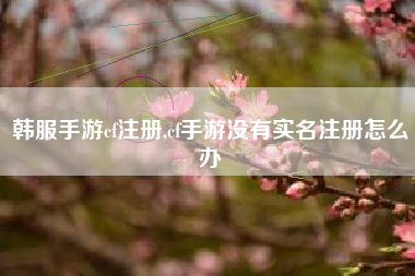 韩服手游cf注册,cf手游没有实名注册怎么办