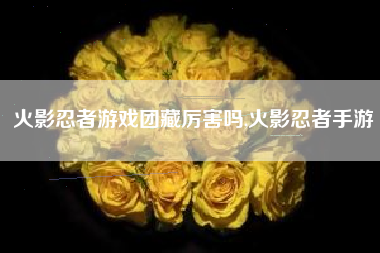 火影忍者游戏团藏厉害吗,火影忍者手游