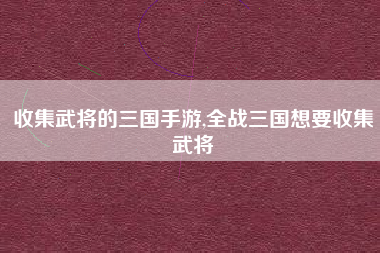 收集武将的三国手游,全战三国想要收集武将