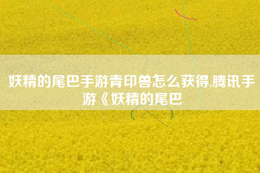 妖精的尾巴手游青印兽怎么获得,腾讯手游《妖精的尾巴