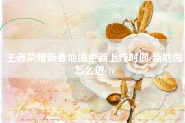 王者荣耀新春地图更新上线时间(新地图怎么进())