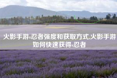 火影手游s忍者强度和获取方式,火影手游如何快速获得s忍者