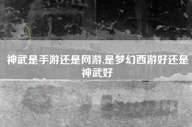 神武是手游还是网游,是梦幻西游好还是神武好