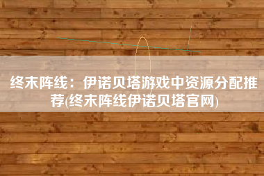 终末阵线：伊诺贝塔游戏中资源分配推荐(终末阵线伊诺贝塔官网)