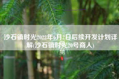 沙石镇时光2022年6月2日后续开发计划详解(沙石镇时光20号商人)