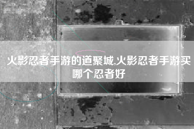 火影忍者手游的道聚城,火影忍者手游买哪个忍者好