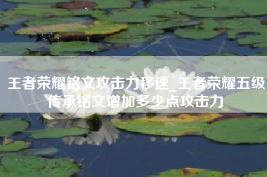 王者荣耀铭文攻击力移速_王者荣耀五级传承铭文增加多少点攻击力