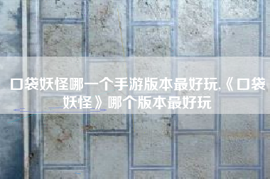 口袋妖怪哪一个手游版本最好玩,《口袋妖怪》哪个版本最好玩