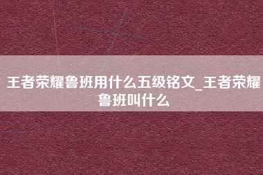 王者荣耀鲁班用什么五级铭文_王者荣耀鲁班叫什么