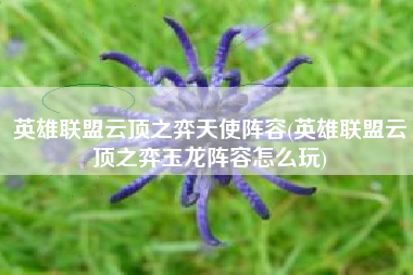 英雄联盟云顶之弈天使阵容(英雄联盟云顶之弈玉龙阵容怎么玩)