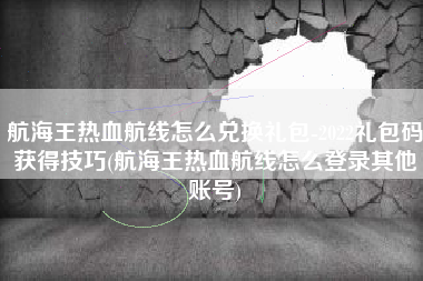 航海王热血航线怎么兑换礼包-2022礼包码获得技巧(航海王热血航线怎么登录其他账号)
