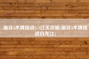崩坏3木牌挑战2-1过关攻略(崩坏3木牌挑战白龙江)