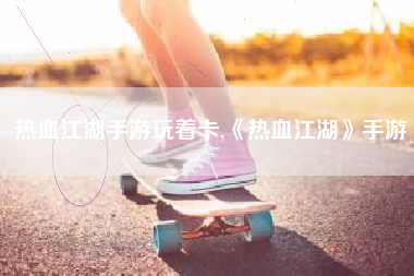 热血江湖手游玩着卡,《热血江湖》手游