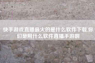 快手游戏直播最火的是什么软件下载,你们是用什么软件直播手游啊
