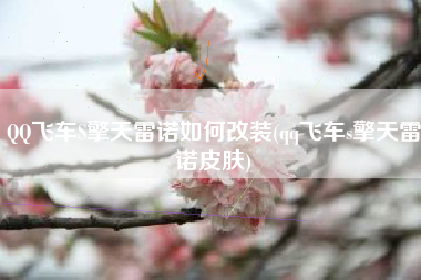 QQ飞车S擎天雷诺如何改装(qq飞车s擎天雷诺皮肤)