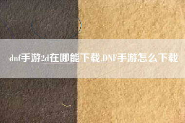 dnf手游2d在哪能下载,DNF手游怎么下载