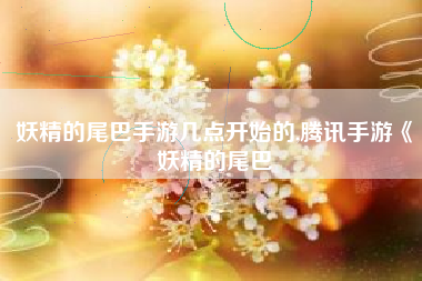 妖精的尾巴手游几点开始的,腾讯手游《妖精的尾巴