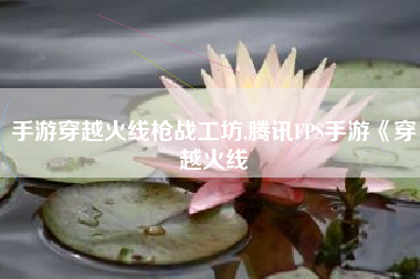 手游穿越火线枪战工坊,腾讯FPS手游《穿越火线