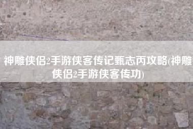 神雕侠侣2手游侠客传记甄志丙攻略(神雕侠侣2手游侠客传功)