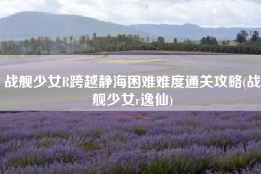 战舰少女R跨越静海困难难度通关攻略(战舰少女r逸仙)
