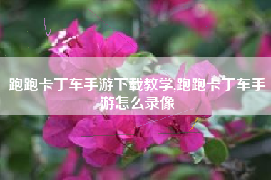 跑跑卡丁车手游下载教学,跑跑卡丁车手游怎么录像