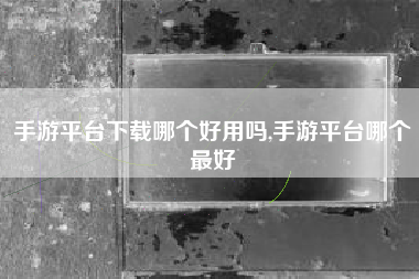 手游平台下载哪个好用吗,手游平台哪个最好