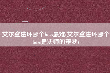 艾尔登法环哪个boss最难(艾尔登法环哪个boss是法师的噩梦)