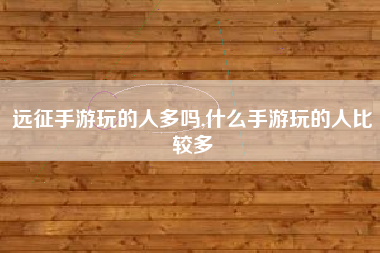 远征手游玩的人多吗,什么手游玩的人比较多