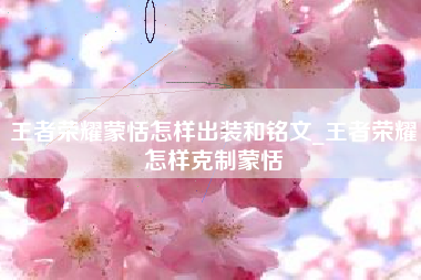 王者荣耀蒙恬怎样出装和铭文_王者荣耀怎样克制蒙恬