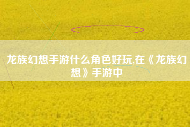 龙族幻想手游什么角色好玩,在《龙族幻想》手游中